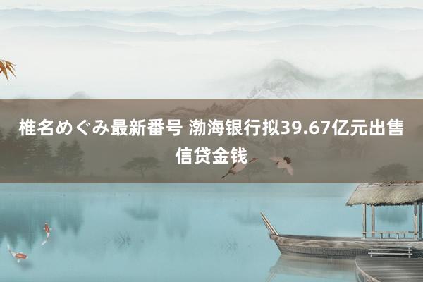 椎名めぐみ最新番号 渤海银行拟39.67亿元出售信贷金钱