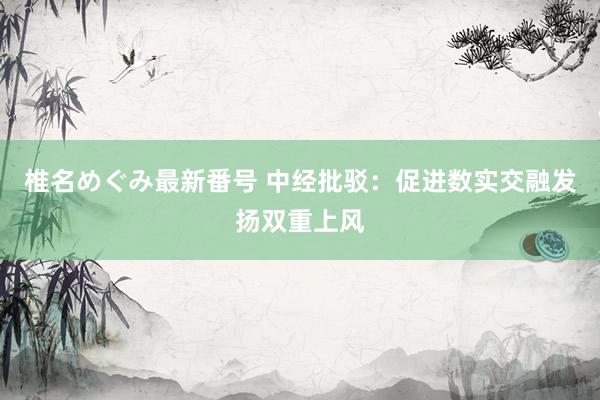 椎名めぐみ最新番号 中经批驳：促进数实交融发扬双重上风