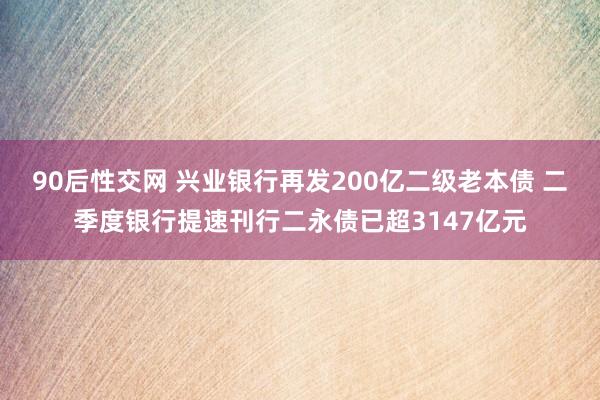 90后性交网 兴业银行再发200亿二级老本债 二季度银行提速刊行二永债已超3147亿元