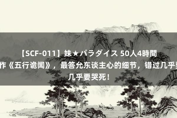 【SCF-011】妹★パラダイス 50人4時間 口碑佳作《五行诡闻》，最答允东谈主心的细节，错过几乎要哭死！