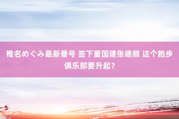 椎名めぐみ最新番号 签下董国建张德顺 这个跑步俱乐部要升起？