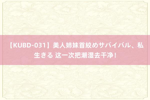 【KUBD-031】美人姉妹首絞めサバイバル、私生きる 这一次把潮湿去干净！