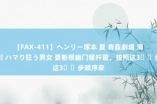 【FAX-411】ヘンリー塚本 夏 青姦劇場 海・山・川 ハマり狂う男女 要断根幽门螺杆菌，按照这3️⃣步顺序来