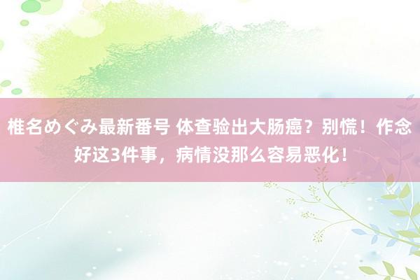 椎名めぐみ最新番号 体查验出大肠癌？别慌！作念好这3件事，病情没那么容易恶化！