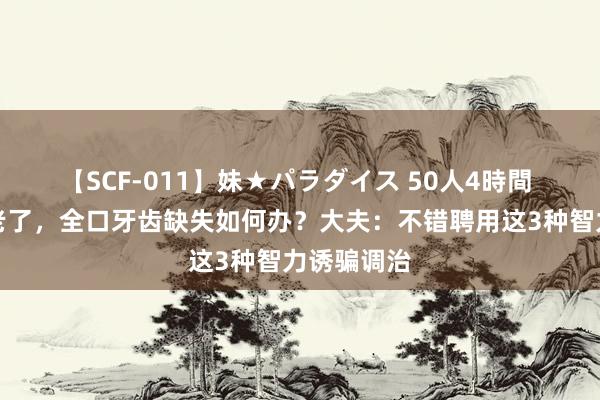 【SCF-011】妹★パラダイス 50人4時間 东说念主老了，全口牙齿缺失如何办？大夫：不错聘用这3种智力诱骗调治