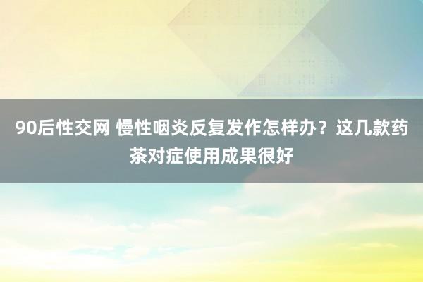 90后性交网 慢性咽炎反复发作怎样办？这几款药茶对症使用成果很好