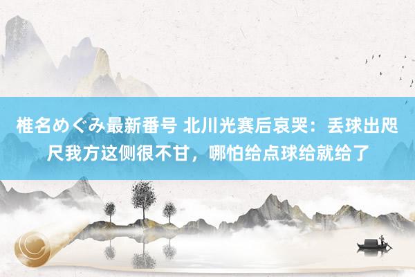 椎名めぐみ最新番号 北川光赛后哀哭：丢球出咫尺我方这侧很不甘，哪怕给点球给就给了