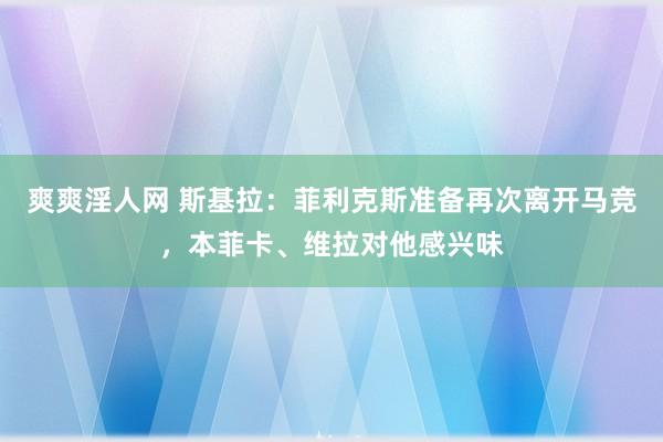 爽爽淫人网 斯基拉：菲利克斯准备再次离开马竞，本菲卡、维拉对他感兴味