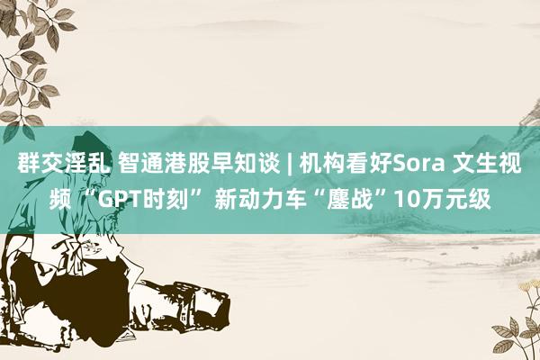 群交淫乱 智通港股早知谈 | 机构看好Sora 文生视频 “GPT时刻” 新动力车“鏖战”10万元级