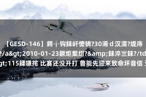 【GESD-146】鍔╁钩銇屽懡锛?30浠ｄ汉濡?缇庤倝銈傝笂銈?3浜?/a>2010-01-23鐝炬槧绀?&銇淬亗銇?/td>115鍒嗛挓 比赛还没开打 鲁能先迎来致命坏音信 亚冠精英联赛附加赛胜算大降