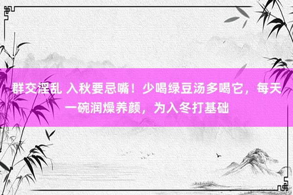 群交淫乱 入秋要忌嘴！少喝绿豆汤多喝它，每天一碗润燥养颜，为入冬打基础