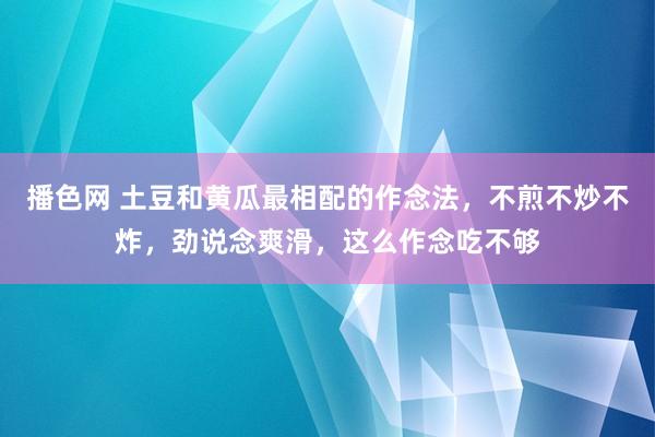 播色网 土豆和黄瓜最相配的作念法，不煎不炒不炸，劲说念爽滑，这么作念吃不够