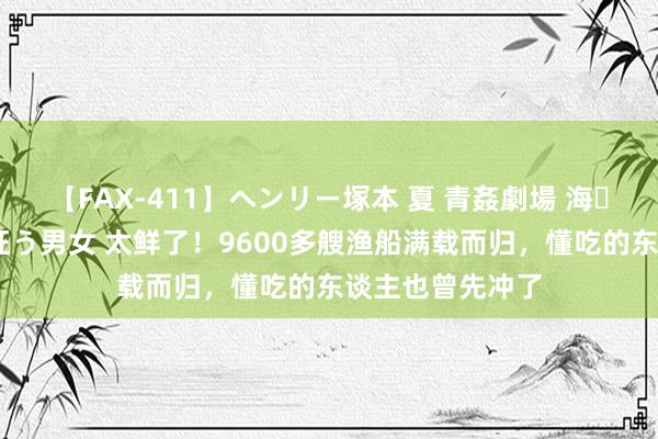 【FAX-411】ヘンリー塚本 夏 青姦劇場 海・山・川 ハマり狂う男女 太鲜了！9600多艘渔船满载而归，懂吃的东谈主也曾先冲了