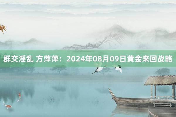 群交淫乱 方萍萍：2024年08月09日黄金来回战略