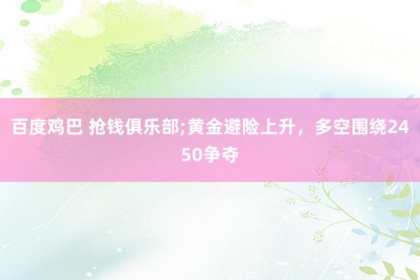 百度鸡巴 抢钱俱乐部;黄金避险上升，多空围绕2450争夺