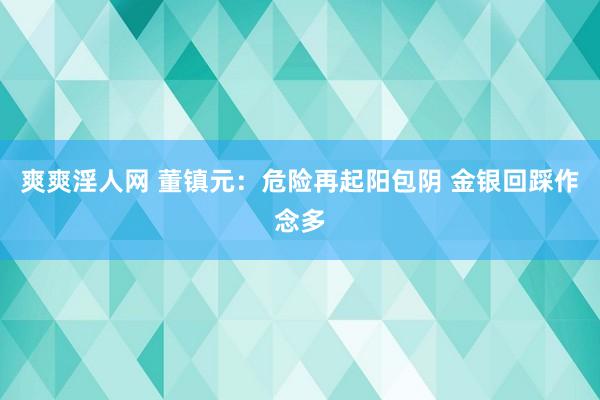 爽爽淫人网 董镇元：危险再起阳包阴 金银回踩作念多