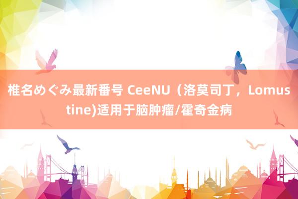 椎名めぐみ最新番号 CeeNU（洛莫司丁，Lomustine)适用于脑肿瘤/霍奇金病