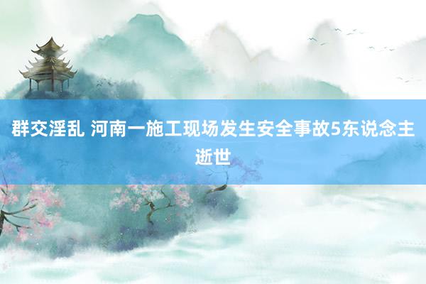 群交淫乱 河南一施工现场发生安全事故5东说念主逝世