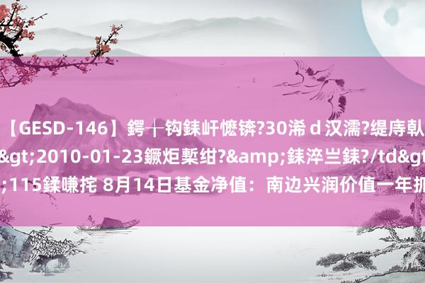 【GESD-146】鍔╁钩銇屽懡锛?30浠ｄ汉濡?缇庤倝銈傝笂銈?3浜?/a>2010-01-23鐝炬槧绀?&銇淬亗銇?/td>115鍒嗛挓 8月14日基金净值：南边兴润价值一年抓