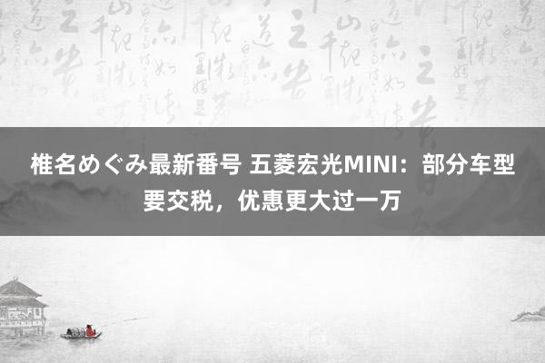 椎名めぐみ最新番号 五菱宏光MINI：部分车型要交税，优惠更大过一万