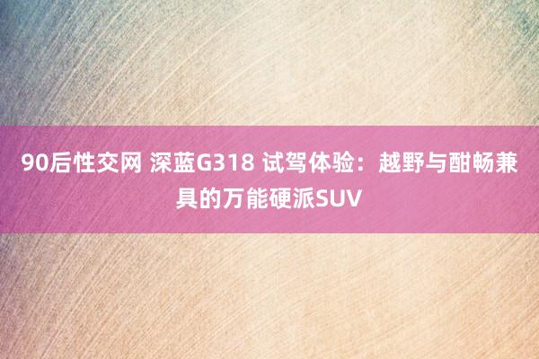 90后性交网 深蓝G318 试驾体验：越野与酣畅兼具的万能硬派SUV