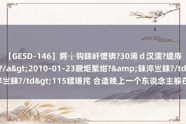 【GESD-146】鍔╁钩銇屽懡锛?30浠ｄ汉濡?缇庤倝銈傝笂銈?3浜?/a>2010-01-23鐝炬槧绀?&銇淬亗銇?/td>115鍒嗛挓 合适晚上一个东说念主躲在被窝里看的电影