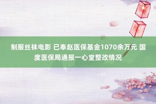 制服丝袜电影 已奉赵医保基金1070余万元 国度医保局通报一心堂整改情况