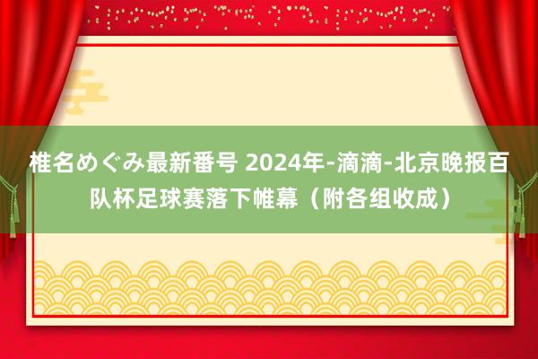 椎名めぐみ最新番号 2024年-滴滴-北京晚报百队杯足球赛落下帷幕（附各组收成）