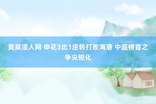 爽爽淫人网 申花3比1逆转打败海港 中超榜首之争尖锐化