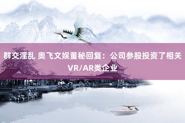 群交淫乱 奥飞文娱董秘回复：公司参股投资了相关VR/AR类企业