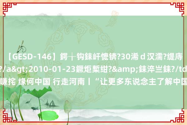 【GESD-146】鍔╁钩銇屽懡锛?30浠ｄ汉濡?缇庤倝銈傝笂銈?3浜?/a>2010-01-23鐝炬槧绀?&銇淬亗銇?/td>115鍒嗛挓 缘何中国 行走河南丨“让更多东说念主了