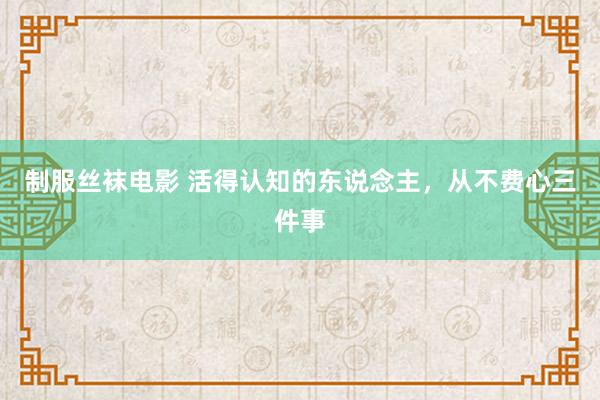 制服丝袜电影 活得认知的东说念主，从不费心三件事