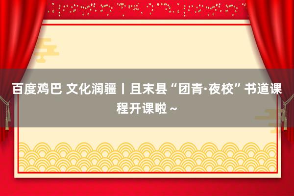 百度鸡巴 文化润疆丨且末县“团青·夜校”书道课程开课啦～