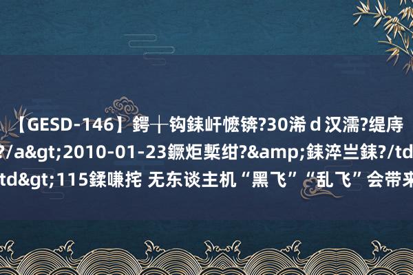 【GESD-146】鍔╁钩銇屽懡锛?30浠ｄ汉濡?缇庤倝銈傝笂銈?3浜?/a>2010-01-23鐝炬槧绀?&銇淬亗銇?/td>115鍒嗛挓 无东谈主机“黑飞”“乱飞”会带来哪些安全问题?一文了解