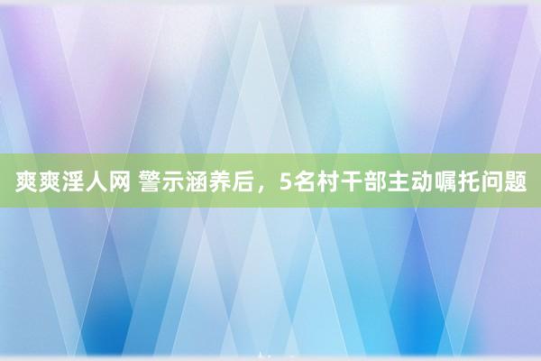 爽爽淫人网 警示涵养后，5名村干部主动嘱托问题