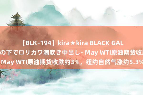 【BLK-194】kira★kira BLACK GAL 黒ギャル青姦露出-灼熱太陽の下でロリカワ潮吹き中出し- May WTI原油期货收跌约3%，纽约自然气涨约5.3%