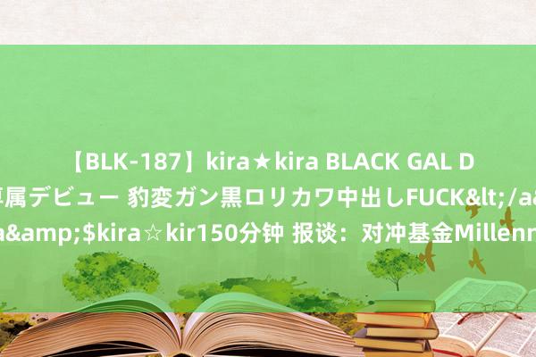 【BLK-187】kira★kira BLACK GAL DEBUT 日焼け黒ギャル専属デビュー 豹変ガン黒ロリカワ中出しFUCK</a>2014-10-19kira☆kira&$kira☆kir150分钟 报谈：对冲基金Millennium据悉流失三名动力交游员和别称分析师