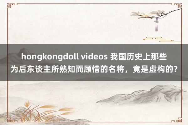 hongkongdoll videos 我国历史上那些为后东谈主所熟知而顾惜的名将，竟是虚构的？