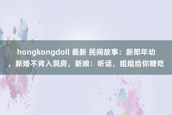 hongkongdoll 最新 民间故事：新郎年幼，新婚不肯入洞房，新娘：听话，姐姐给你糖吃