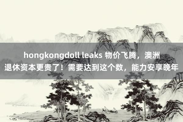 hongkongdoll leaks 物价飞腾，澳洲退休资本更贵了！需要达到这个数，能力安享晚年