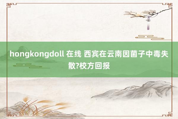 hongkongdoll 在线 西宾在云南因菌子中毒失散?校方回报