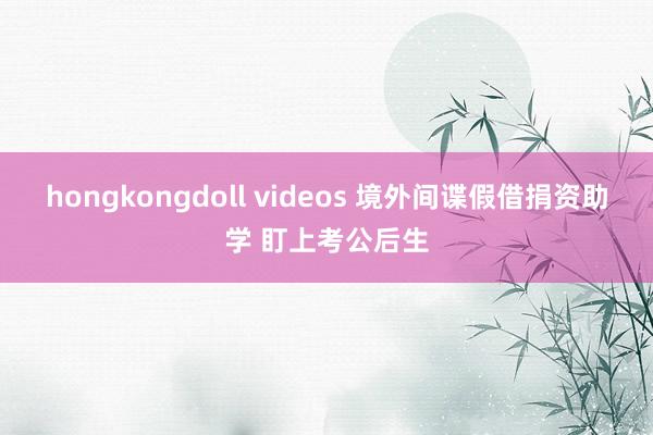 hongkongdoll videos 境外间谍假借捐资助学 盯上考公后生