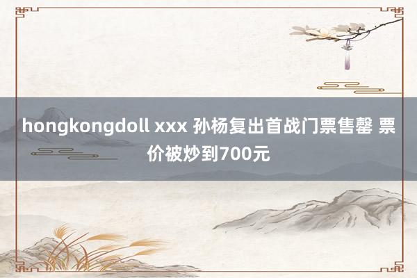 hongkongdoll xxx 孙杨复出首战门票售罄 票价被炒到700元