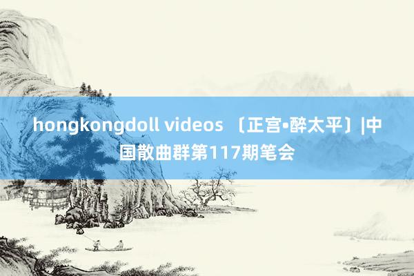 hongkongdoll videos 〔正宫•醉太平〕|中国散曲群第117期笔会