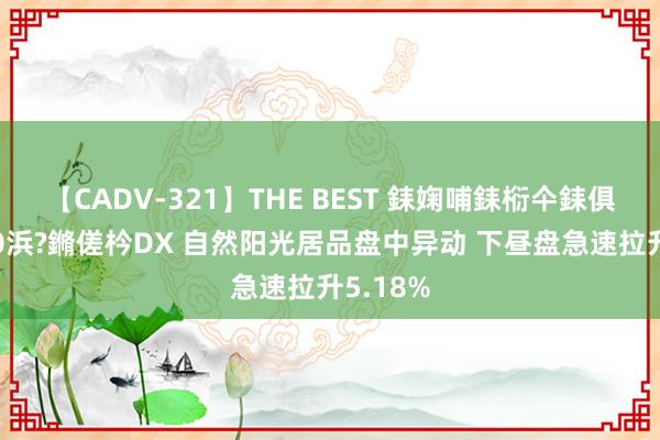 【CADV-321】THE BEST 銇婅哺銇椼仐銇俱仚銆?50浜?鏅傞枔DX 自然阳光居品盘中异动 下昼盘急速拉升5.18%