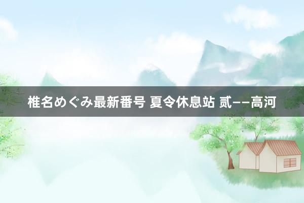 椎名めぐみ最新番号 夏令休息站 贰——高河