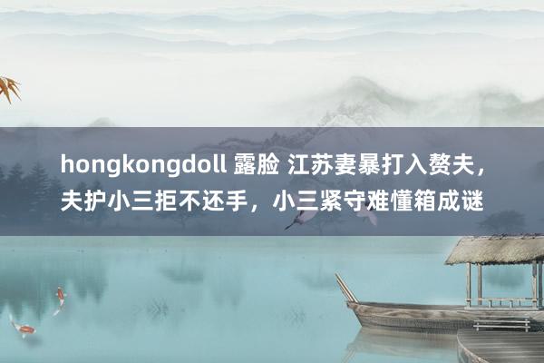 hongkongdoll 露脸 江苏妻暴打入赘夫，夫护小三拒不还手，小三紧守难懂箱成谜