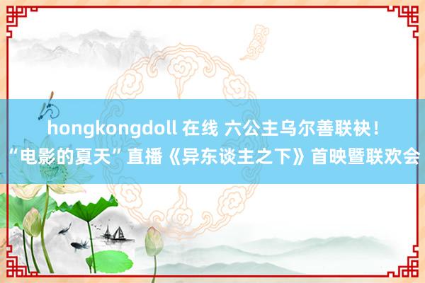 hongkongdoll 在线 六公主乌尔善联袂！“电影的夏天”直播《异东谈主之下》首映暨联欢会