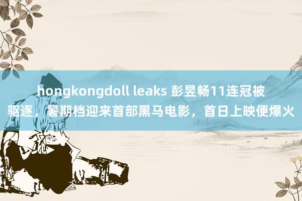 hongkongdoll leaks 彭昱畅11连冠被驱逐，暑期档迎来首部黑马电影，首日上映便爆火