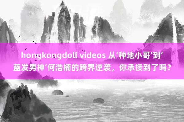 hongkongdoll videos 从‘种地小哥’到‘蓝发男神’何浩楠的跨界逆袭，你承接到了吗？